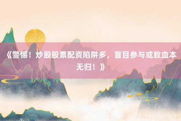 《警惕!炒股股票配资陷阱多,盲目参与或致血本无归!》