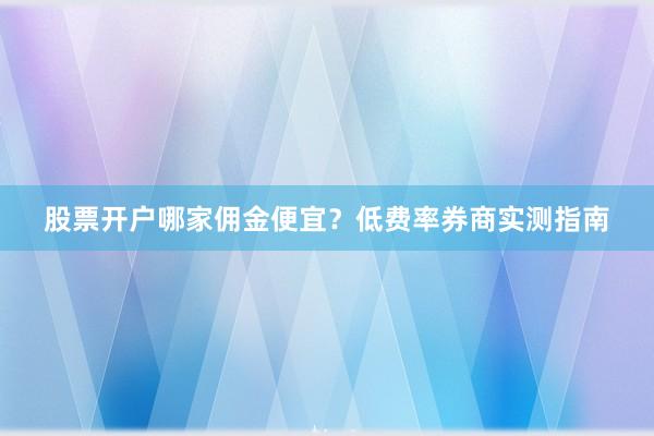 股票开户哪家佣金便宜？低费率券商实测指南