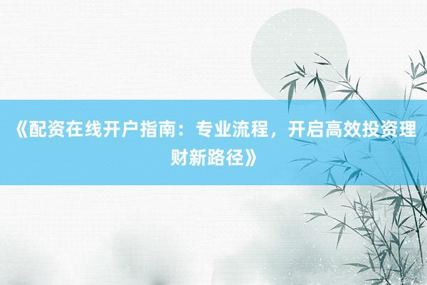 《配资在线开户指南：专业流程，开启高效投资理财新路径》