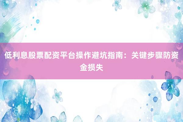 低利息股票配资平台操作避坑指南：关键步骤防资金损失