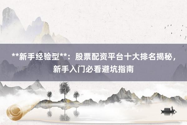 **新手经验型**:股票配资平台十大排名揭秘,新手入门必看避坑指南