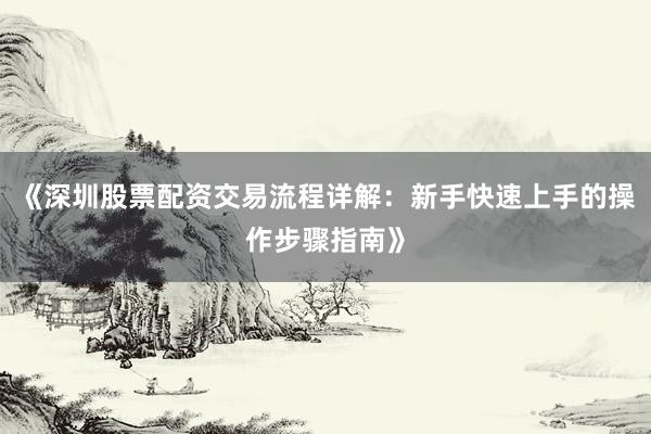 《深圳股票配资交易流程详解：新手快速上手的操作步骤指南》