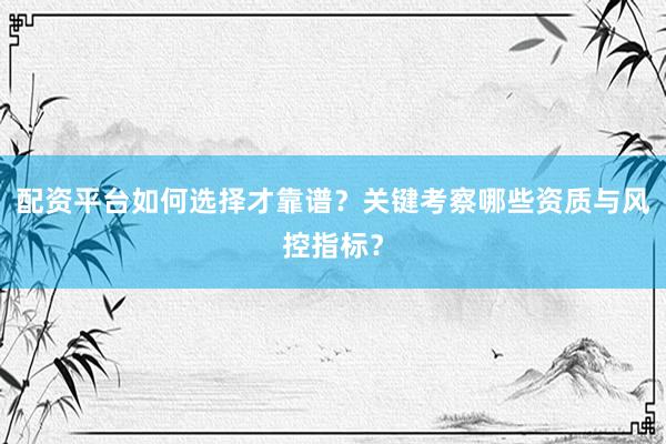 配资平台如何选择才靠谱?关键考察哪些资质与风控指标?