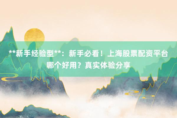 **新手经验型**：新手必看！上海股票配资平台哪个好用？真实体验分享