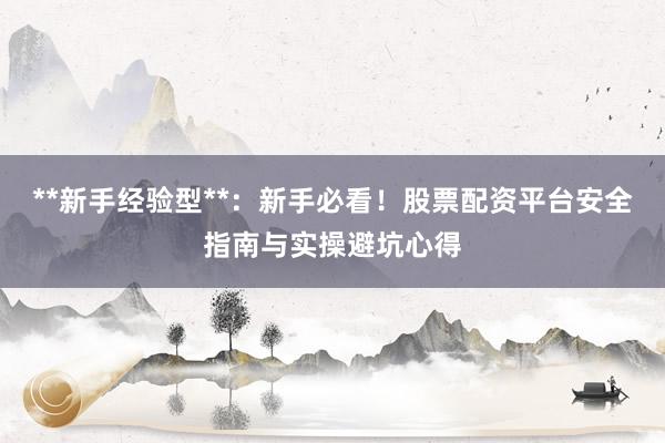 **新手经验型**：新手必看！股票配资平台安全指南与实操避坑心得