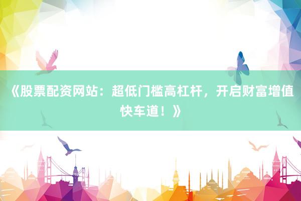 《股票配资网站:超低门槛高杠杆,开启财富增值快车道!》