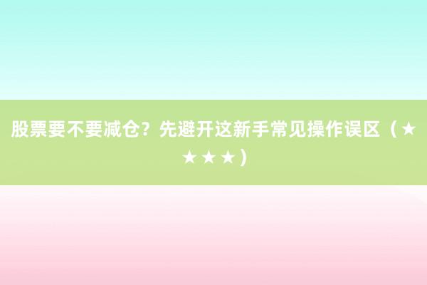 股票要不要减仓?先避开这新手常见操作误区(★★★★)