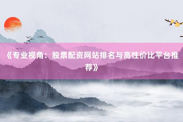 《专业视角:股票配资网站排名与高性价比平台推荐》