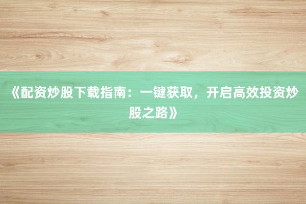 《配资炒股下载指南:一键获取,开启高效投资炒股之路》
