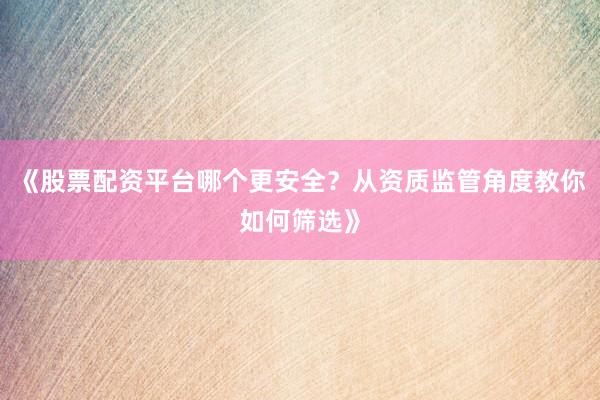 《股票配资平台哪个更安全?从资质监管角度教你如何筛选》