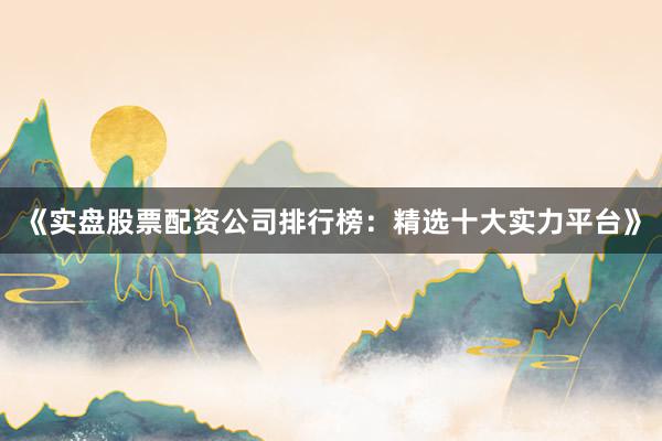 《实盘股票配资公司排行榜:精选十大实力平台》