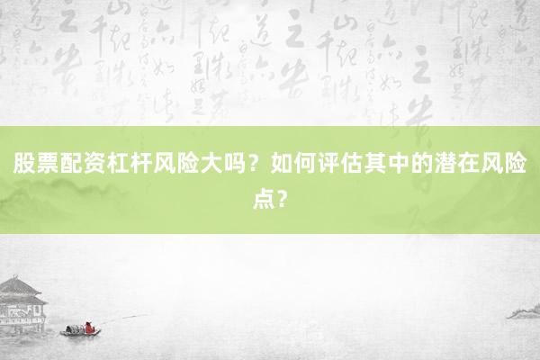 股票配资杠杆风险大吗?如何评估其中的潜在风险点?
