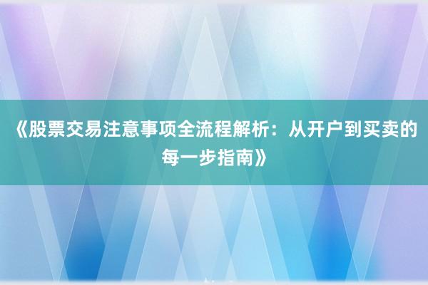 《股票交易注意事项全流程解析:从开户到买卖的每一步指南》