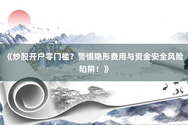 《炒股开户零门槛？警惕隐形费用与资金安全风险陷阱！》