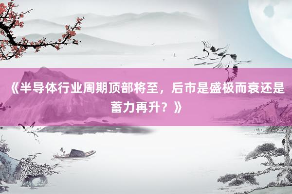 《半导体行业周期顶部将至，后市是盛极而衰还是蓄力再升？》