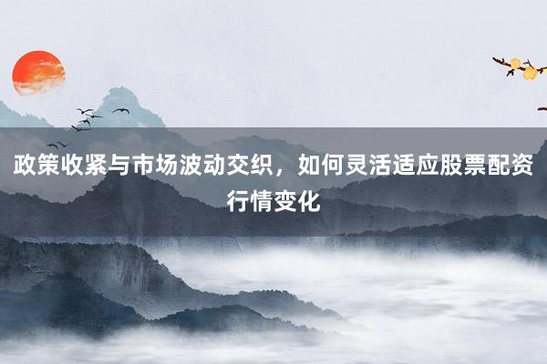 政策收紧与市场波动交织，如何灵活适应股票配资行情变化