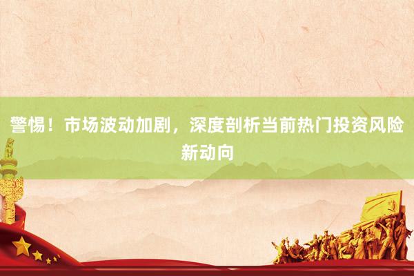 警惕！市场波动加剧，深度剖析当前热门投资风险新动向