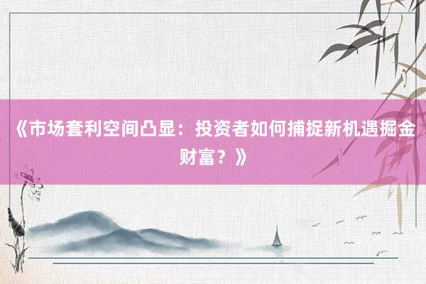 《市场套利空间凸显：投资者如何捕捉新机遇掘金财富？》
