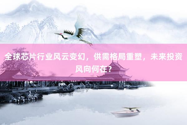 全球芯片行业风云变幻,供需格局重塑,未来投资风向何在?