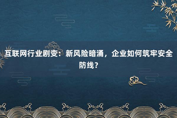 互联网行业剧变：新风险暗涌，企业如何筑牢安全防线？