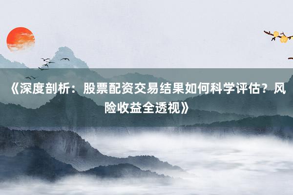 《深度剖析：股票配资交易结果如何科学评估？风险收益全透视》