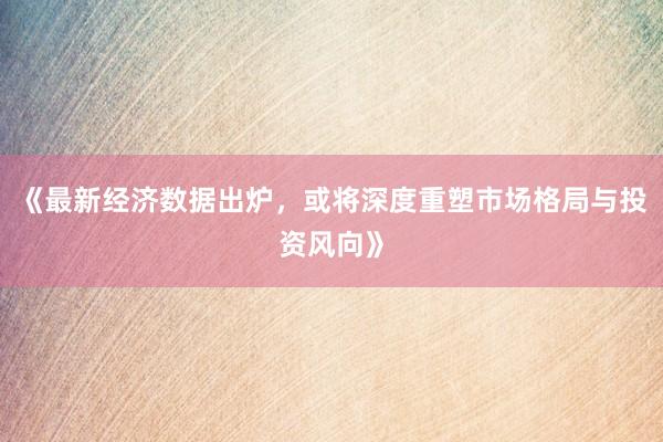 《最新经济数据出炉，或将深度重塑市场格局与投资风向》