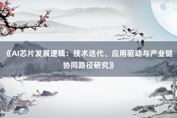 《AI芯片发展逻辑：技术迭代、应用驱动与产业链协同路径研究》