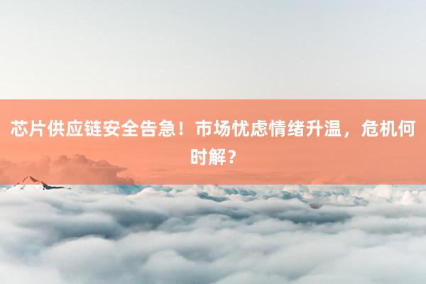 芯片供应链安全告急！市场忧虑情绪升温，危机何时解？