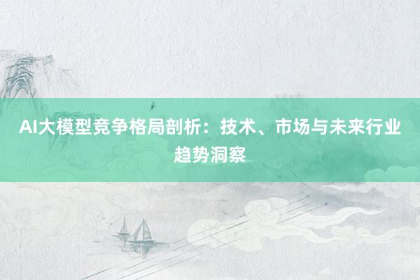 AI大模型竞争格局剖析：技术、市场与未来行业趋势洞察