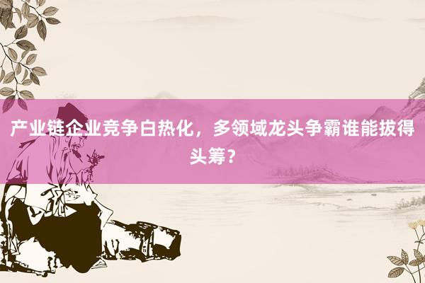 产业链企业竞争白热化，多领域龙头争霸谁能拔得头筹？
