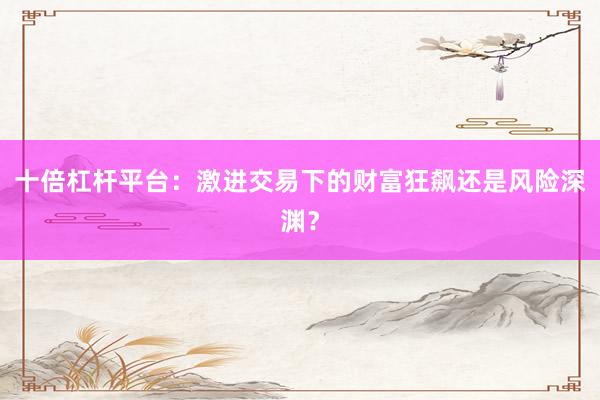 十倍杠杆平台：激进交易下的财富狂飙还是风险深渊？