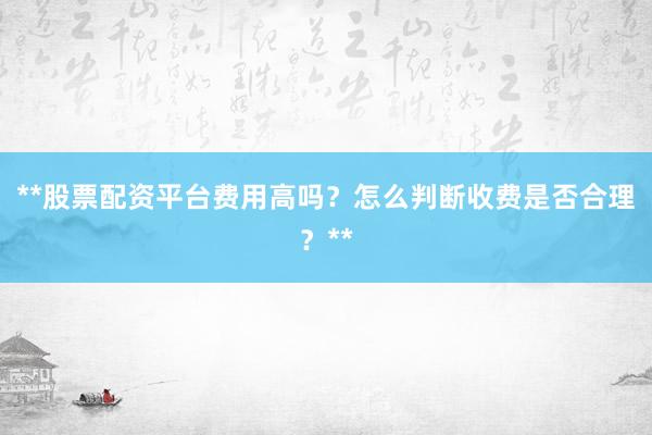 **股票配资平台费用高吗？怎么判断收费是否合理？**