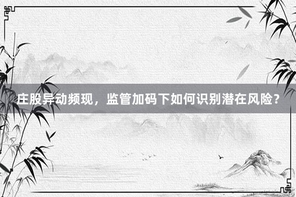 庄股异动频现，监管加码下如何识别潜在风险？