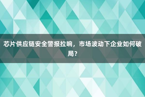 芯片供应链安全警报拉响，市场波动下企业如何破局？