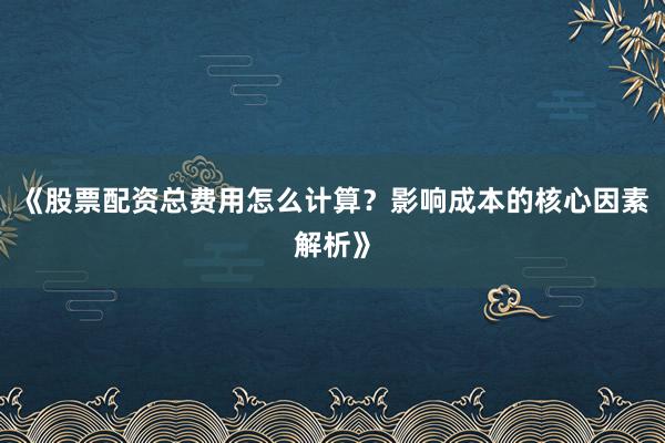 《股票配资总费用怎么计算？影响成本的核心因素解析》