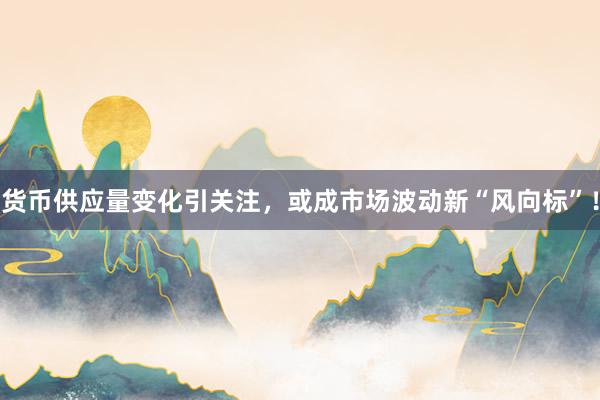 货币供应量变化引关注，或成市场波动新“风向标”！