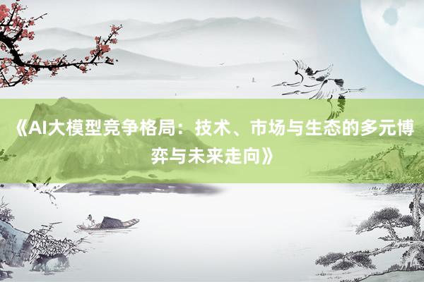 《AI大模型竞争格局：技术、市场与生态的多元博弈与未来走向》