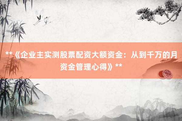 **《企业主实测股票配资大额资金：从到千万的月资金管理心得》**