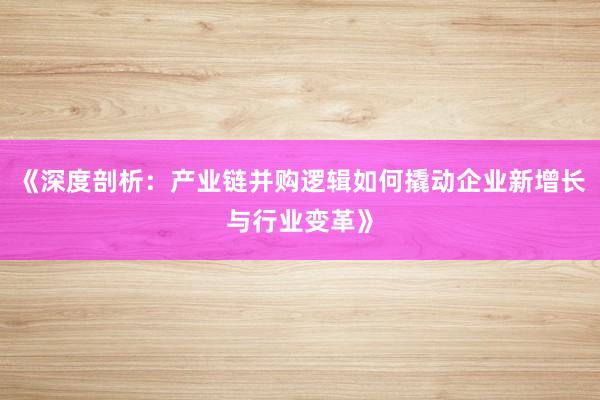 《深度剖析:产业链并购逻辑如何撬动企业新增长与行业变革》