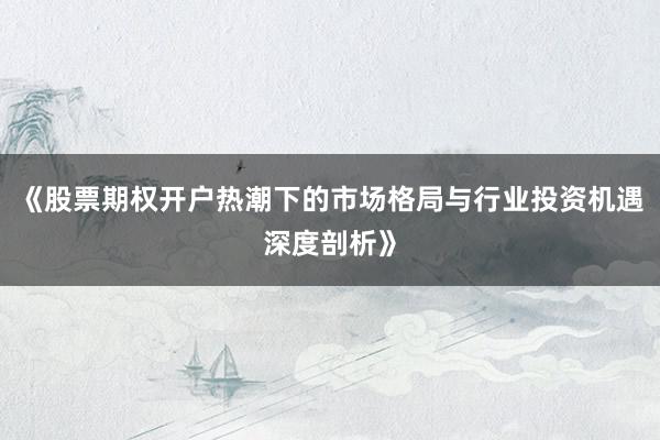 《股票期权开户热潮下的市场格局与行业投资机遇深度剖析》