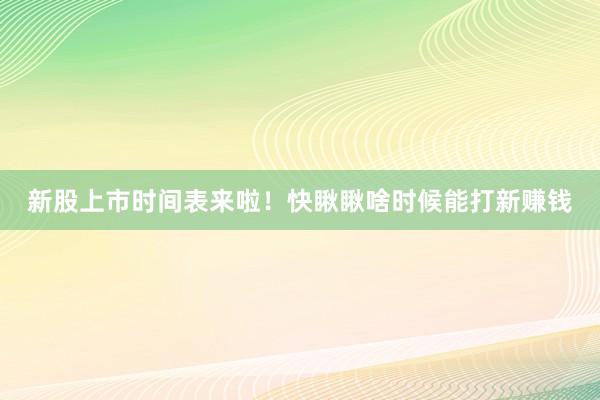 新股上市时间表来啦！快瞅瞅啥时候能打新赚钱