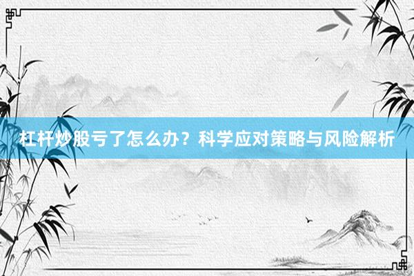 杠杆炒股亏了怎么办？科学应对策略与风险解析
