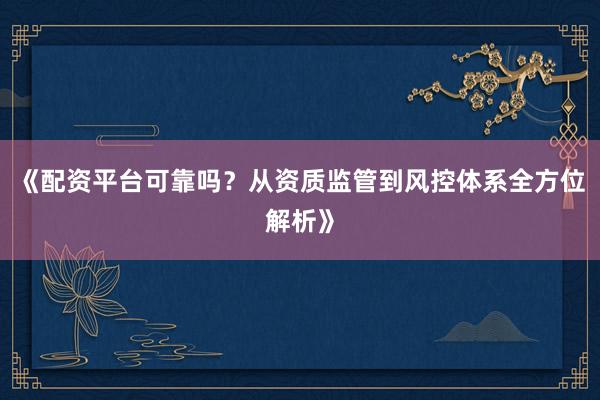 《配资平台可靠吗？从资质监管到风控体系全方位解析》