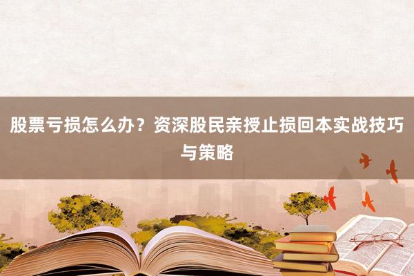 股票亏损怎么办？资深股民亲授止损回本实战技巧与策略