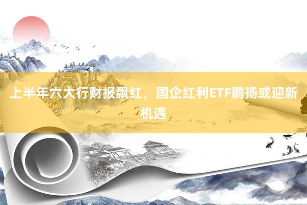 上半年六大行财报飘红，国企红利ETF鹏扬或迎新机遇