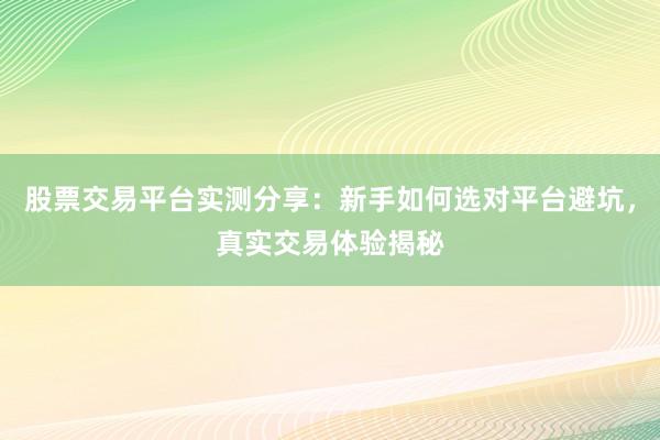股票交易平台实测分享：新手如何选对平台避坑，真实交易体验揭秘
