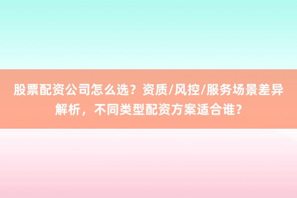 股票配资公司怎么选?资质/风控/服务场景差异解析,不同类型配资方案适合谁?