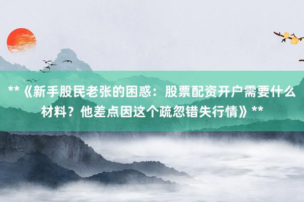 **《新手股民老张的困惑：股票配资开户需要什么材料？他差点因这个疏忽错失行情》**
