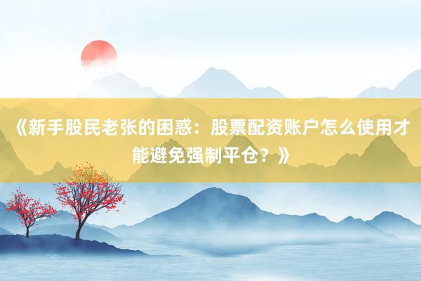 《新手股民老张的困惑：股票配资账户怎么使用才能避免强制平仓？》