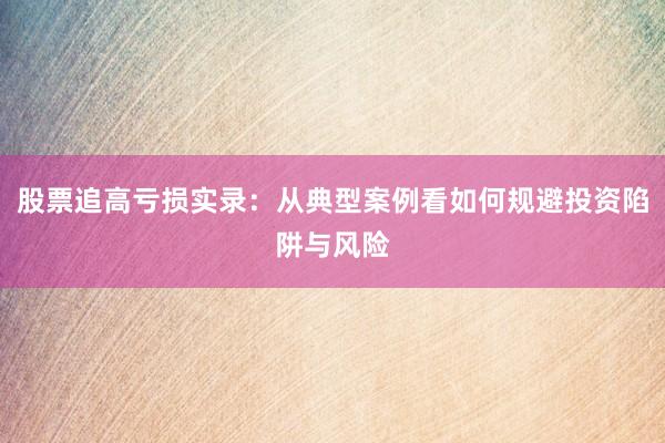 股票追高亏损实录：从典型案例看如何规避投资陷阱与风险